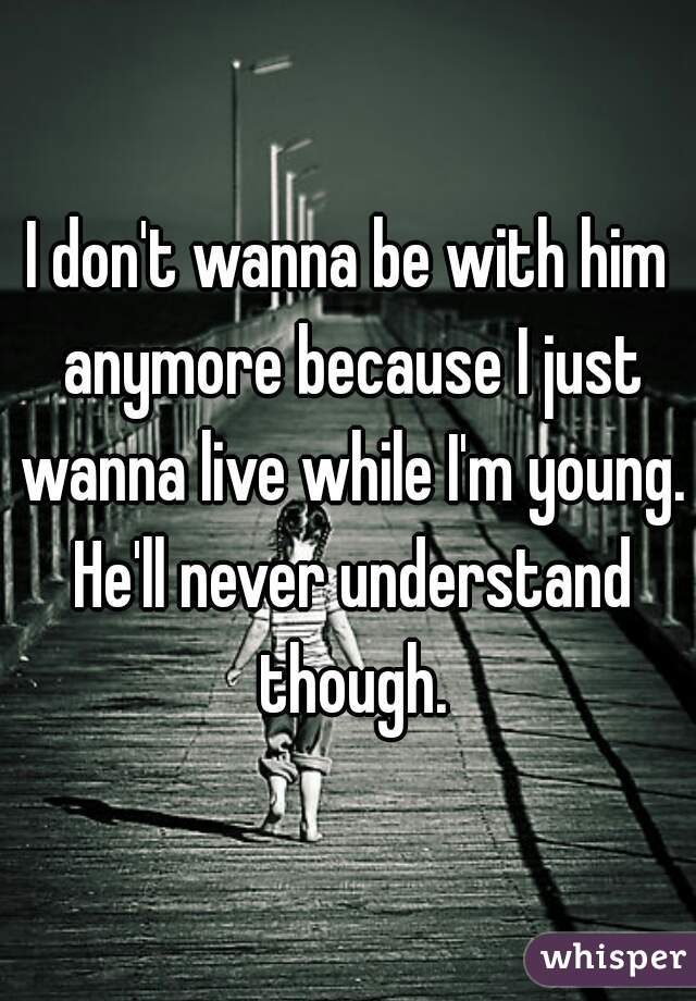 I don't wanna be with him anymore because I just wanna live while I'm young. He'll never understand though.