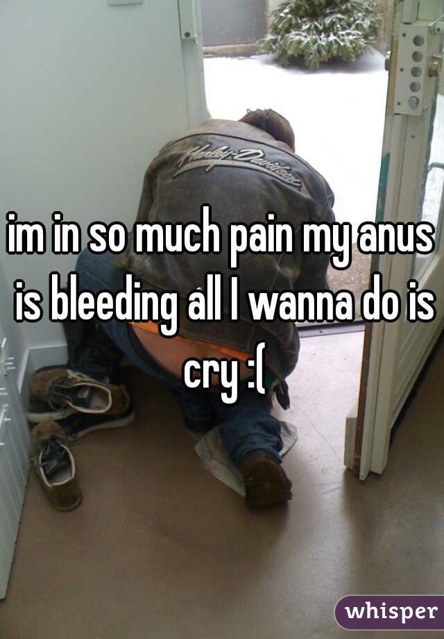 im in so much pain my anus is bleeding all I wanna do is cry :(