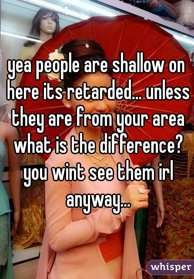 yea people are shallow on here its retarded... unless they are from your area what is the difference? you wint see them irl anyway...
