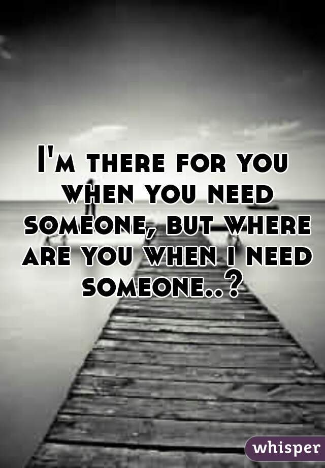 I'm there for you when you need someone, but where are you when i need someone..? 