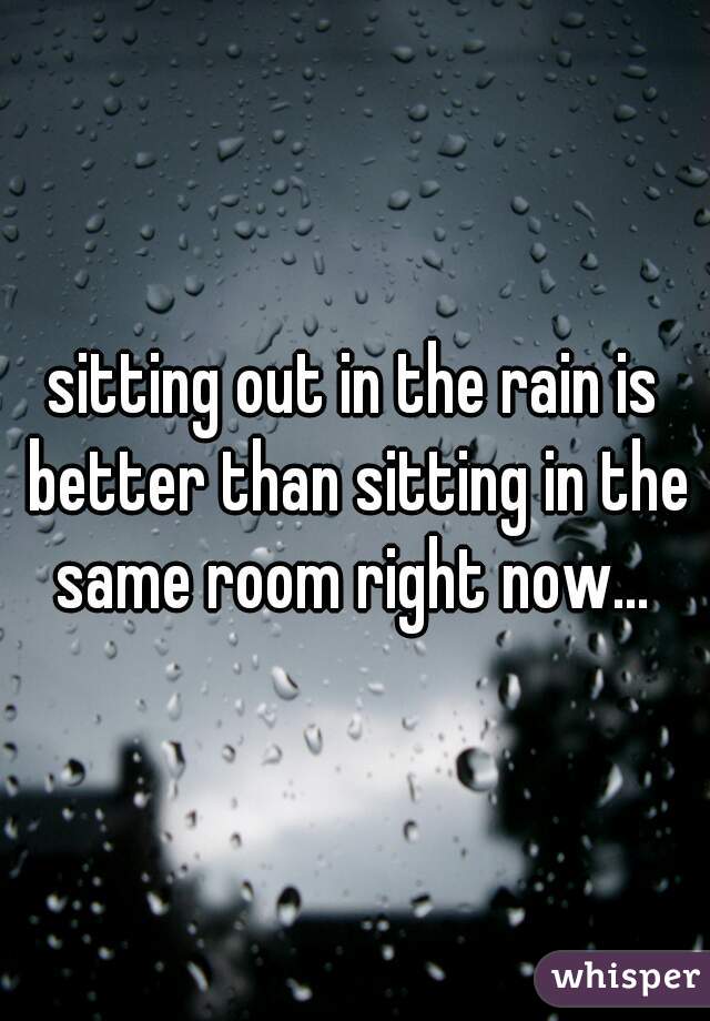 sitting out in the rain is better than sitting in the same room right now... 