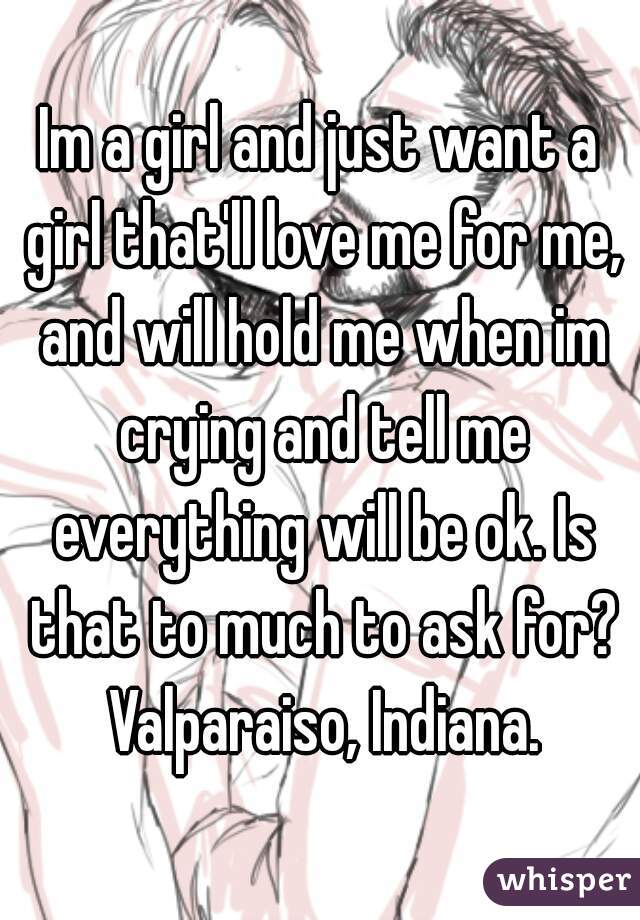 Im a girl and just want a girl that'll love me for me, and will hold me when im crying and tell me everything will be ok. Is that to much to ask for? Valparaiso, Indiana.