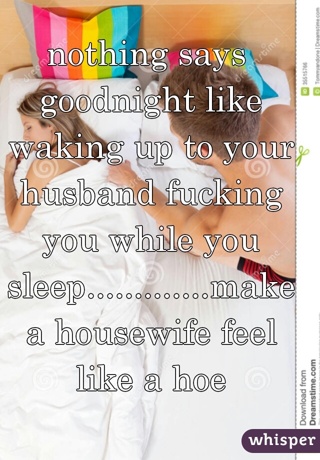 nothing says goodnight like waking up to your husband fucking you while you sleep.............make a housewife feel like a hoe