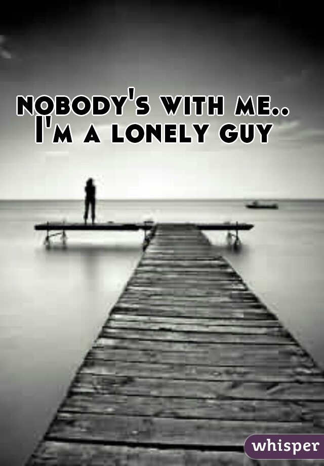 nobody's with me..
I'm a lonely guy