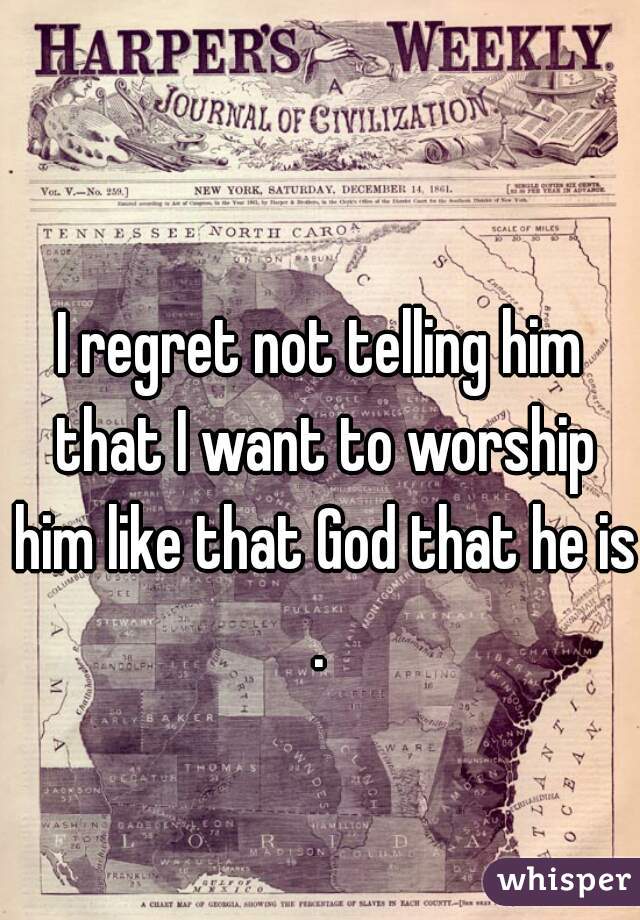 I regret not telling him that I want to worship him like that God that he is.