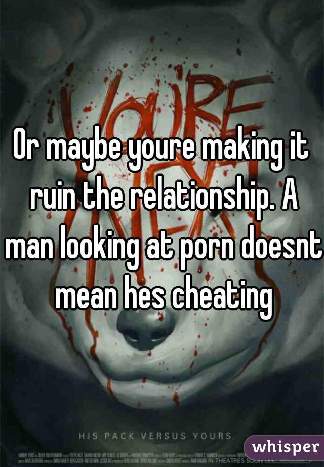 Or maybe youre making it ruin the relationship. A man looking at porn doesnt mean hes cheating
