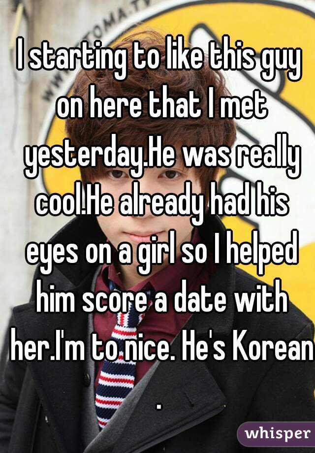 I starting to like this guy on here that I met yesterday.He was really cool.He already had his eyes on a girl so I helped him score a date with her.I'm to nice. He's Korean.