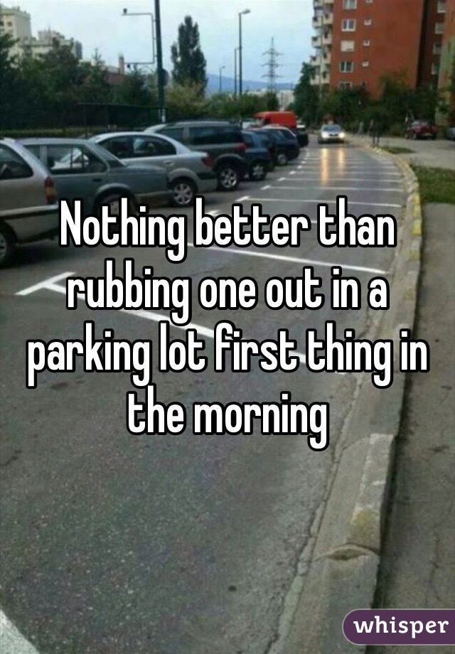 Nothing better than rubbing one out in a parking lot first thing in the morning  