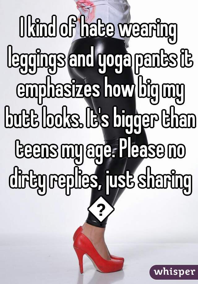 I kind of hate wearing leggings and yoga pants it emphasizes how big my butt looks. It's bigger than teens my age. Please no dirty replies, just sharing 😑