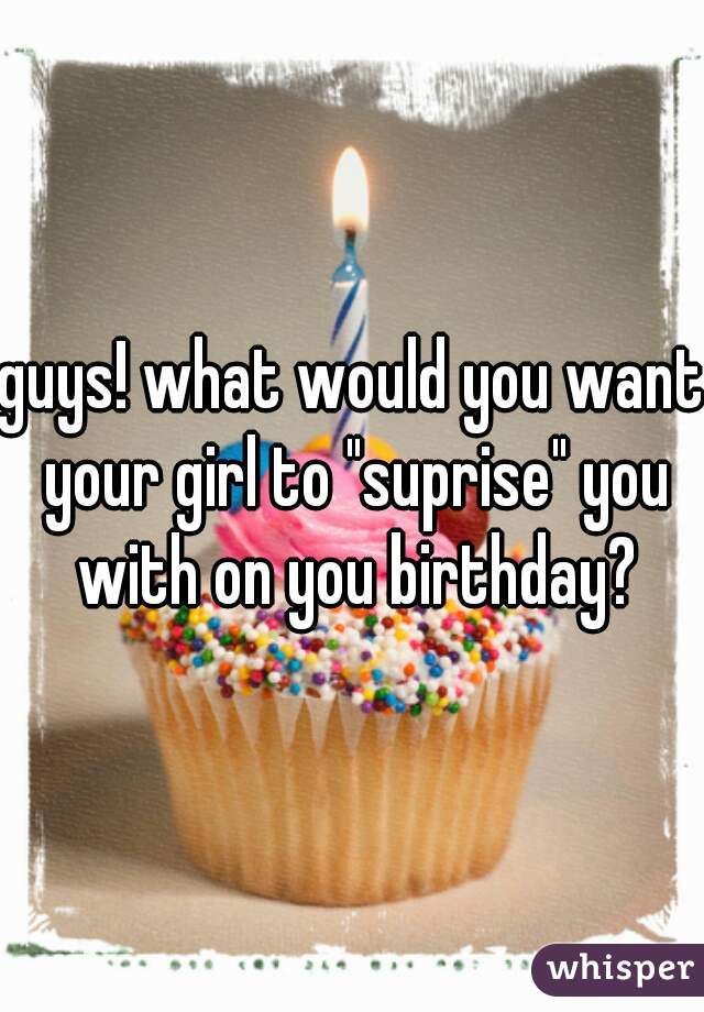 guys! what would you want your girl to "suprise" you with on you birthday?