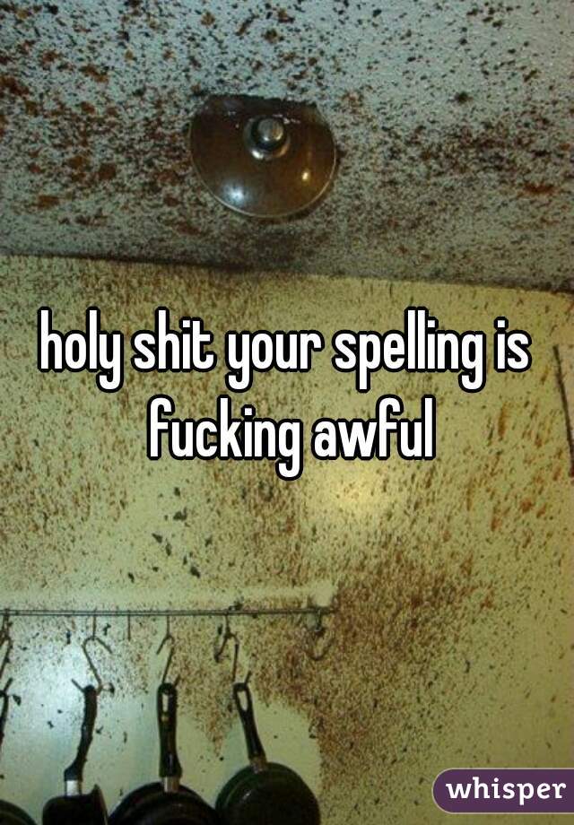 holy shit your spelling is fucking awful