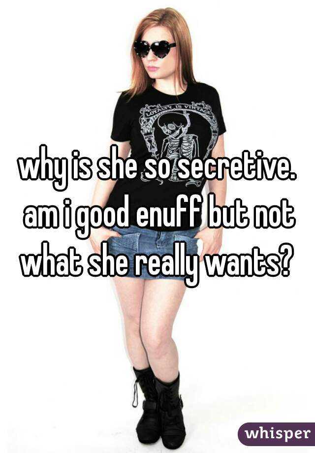 why is she so secretive. am i good enuff but not what she really wants? 