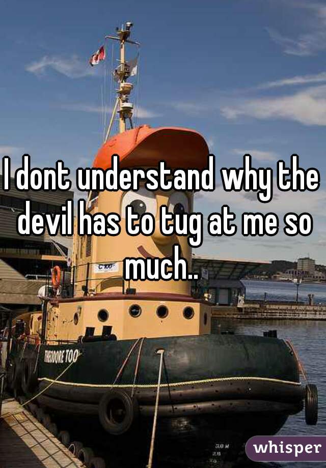 I dont understand why the devil has to tug at me so much.. 