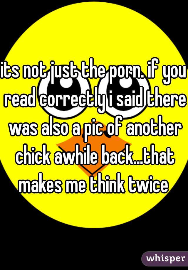 its not just the porn. if you read correctly i said there was also a pic of another chick awhile back...that makes me think twice 