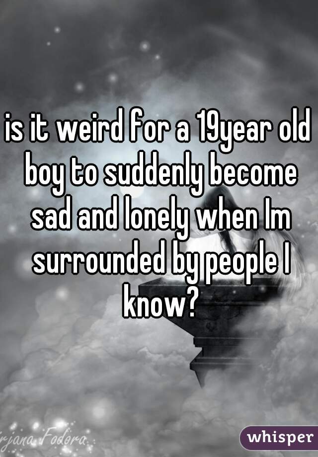 is it weird for a 19year old boy to suddenly become sad and lonely when Im surrounded by people I know?
