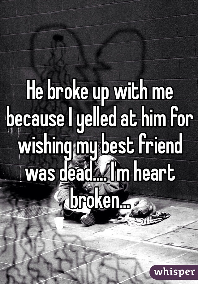 He broke up with me because I yelled at him for wishing my best friend was dead.... I'm heart broken...