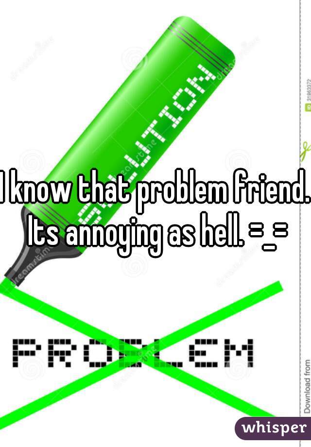 I know that problem friend. Its annoying as hell. =_=