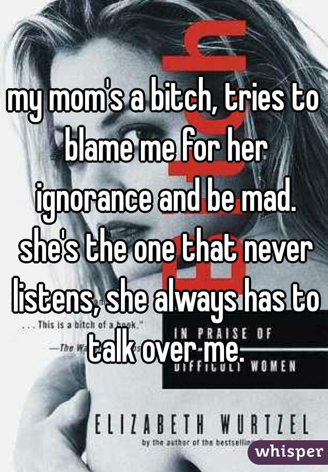 my mom's a bitch, tries to blame me for her ignorance and be mad. she's the one that never listens, she always has to talk over me.