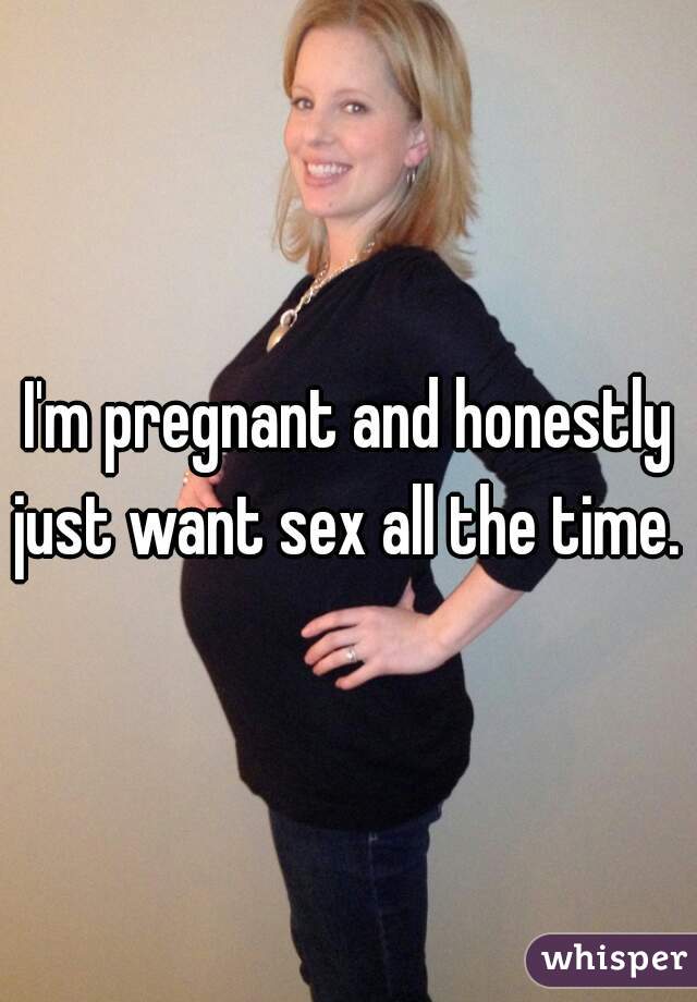 I'm pregnant and honestly just want sex all the time. 