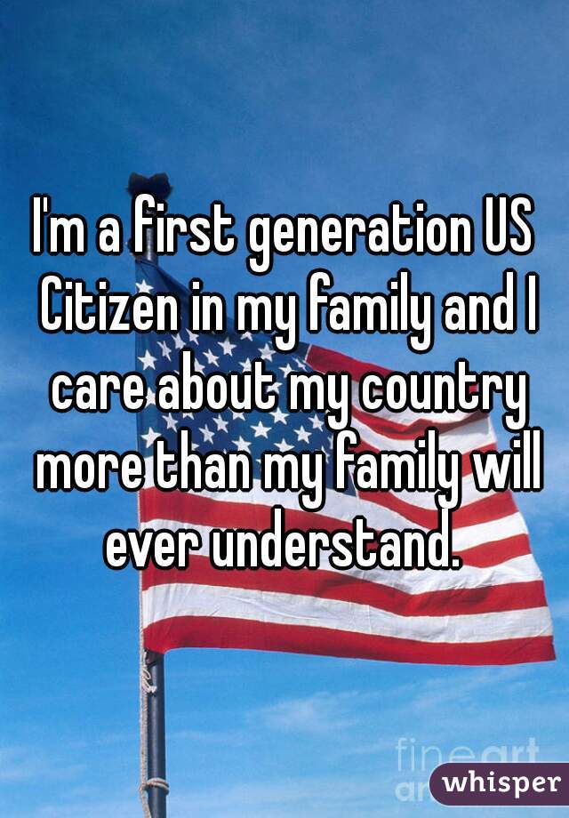 I'm a first generation US Citizen in my family and I care about my country more than my family will ever understand. 