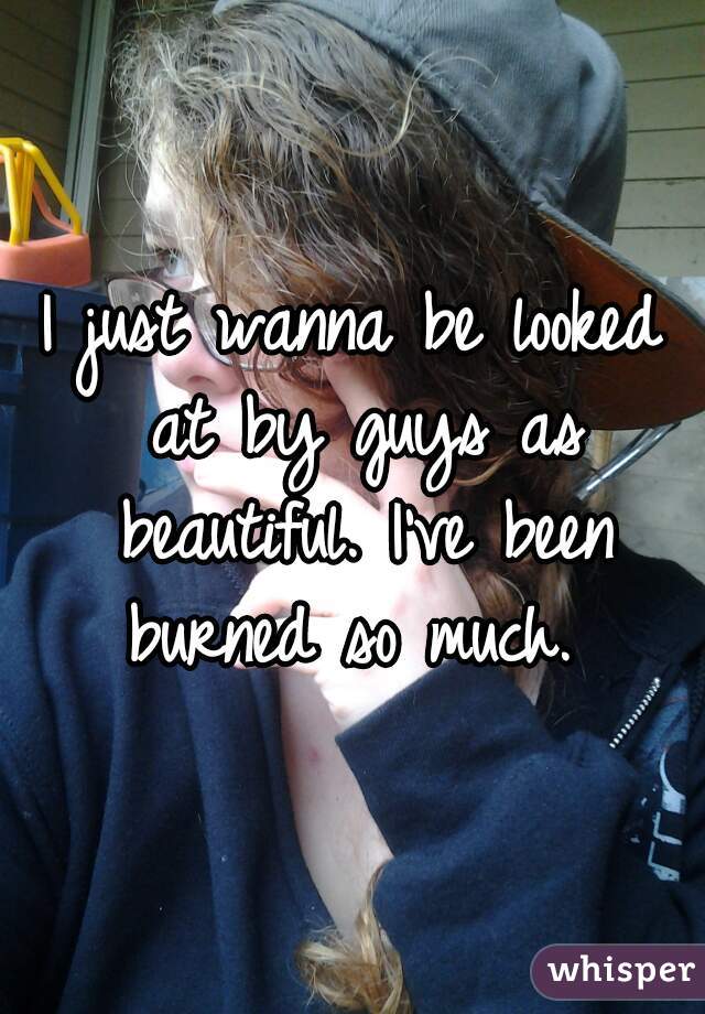 I just wanna be looked at by guys as beautiful. I've been burned so much. 