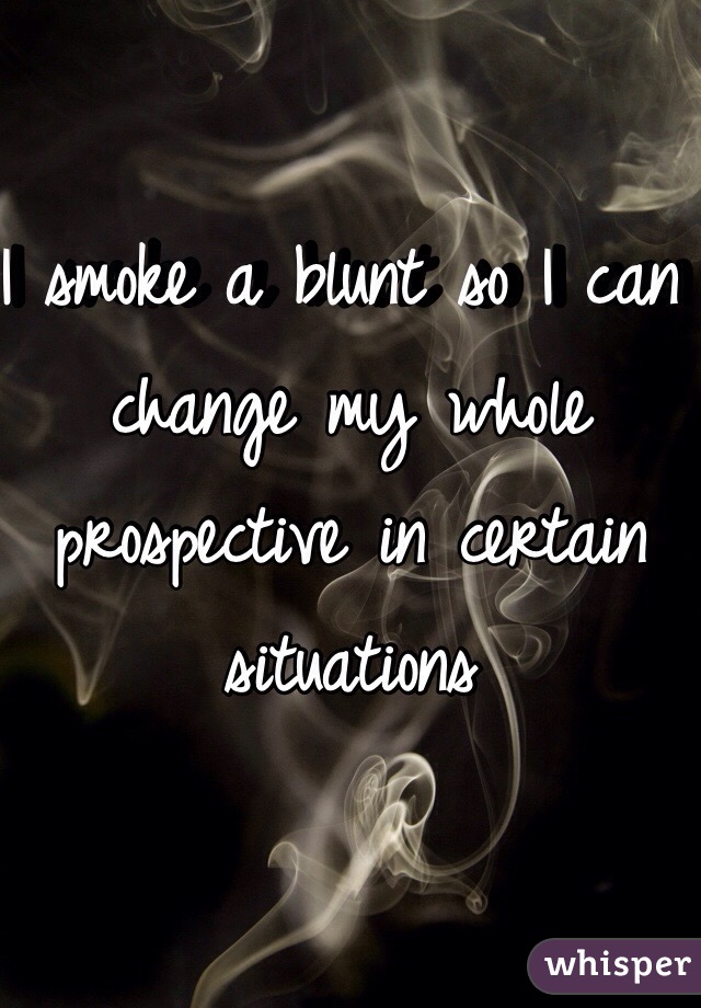 I smoke a blunt so I can change my whole prospective in certain situations