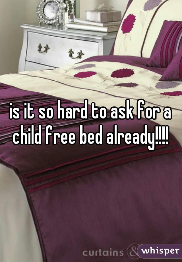 is it so hard to ask for a child free bed already!!!! 