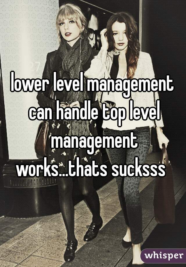 lower level management can handle top level management works...thats sucksss  