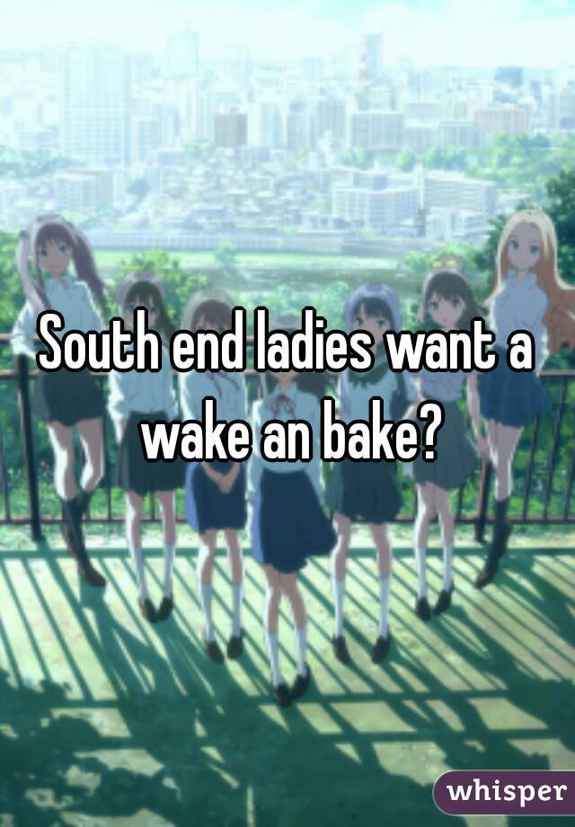 South end ladies want a wake an bake?