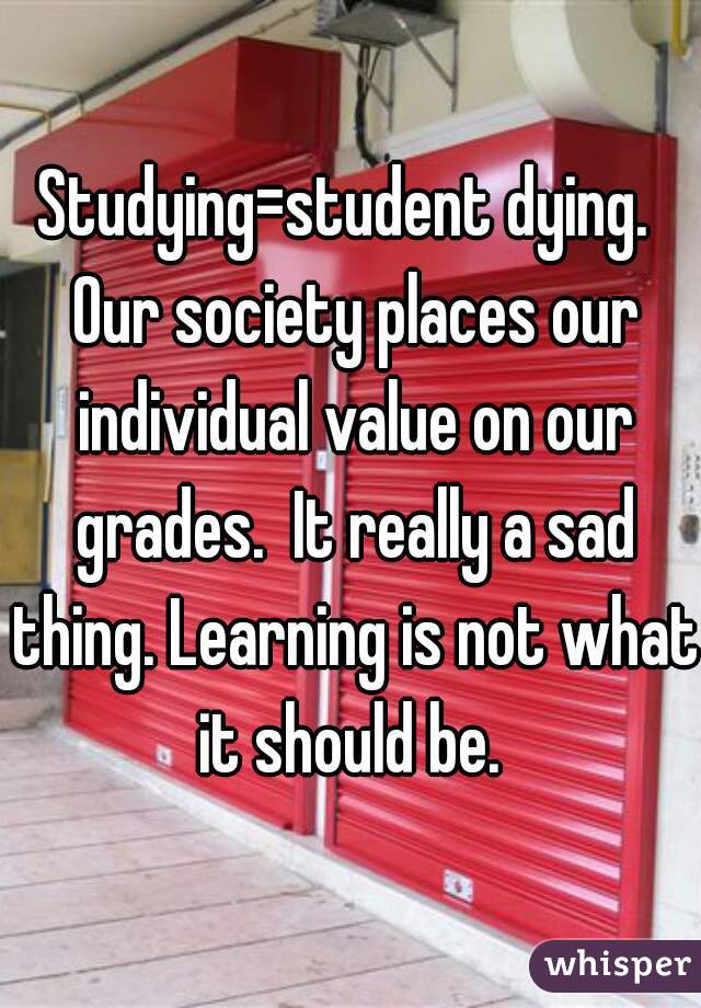 Studying=student dying.  Our society places our individual value on our grades.  It really a sad thing. Learning is not what it should be. 
