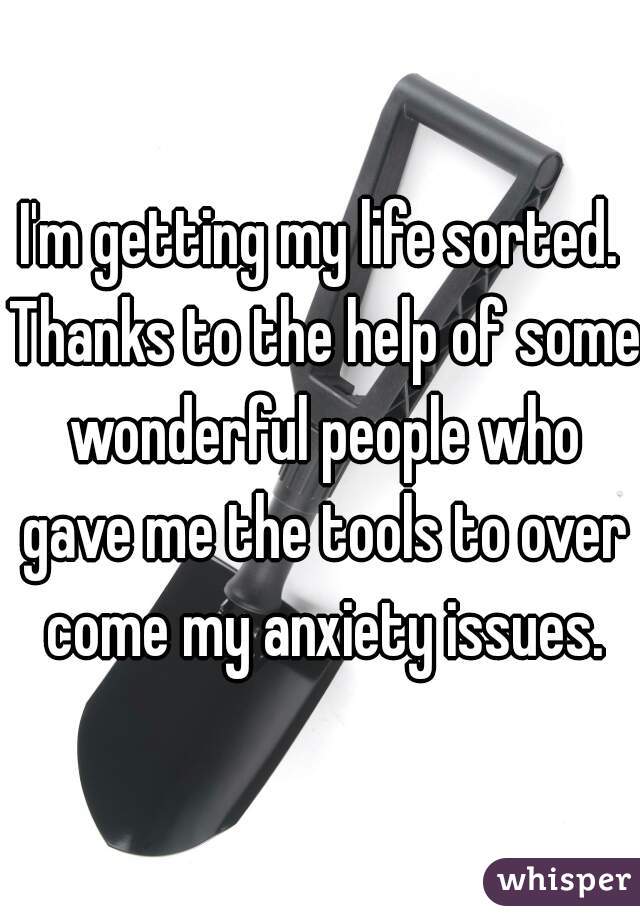 I'm getting my life sorted. Thanks to the help of some wonderful people who gave me the tools to over come my anxiety issues.