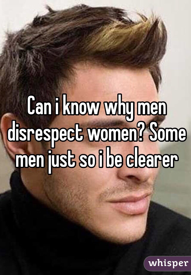 Can i know why men disrespect women? Some men just so i be clearer 
