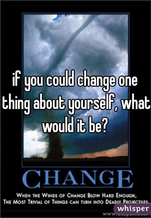 if you could change one thing about yourself, what would it be? 