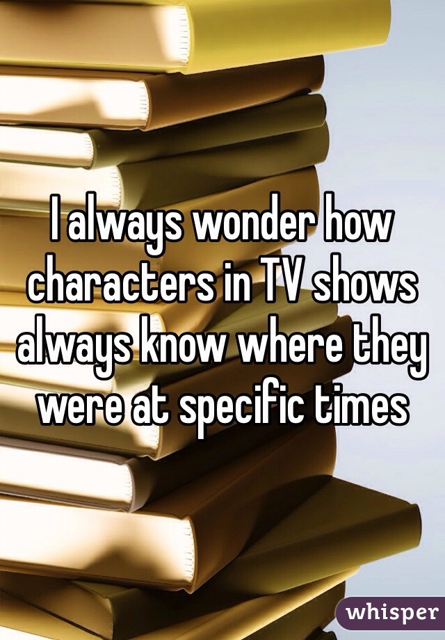 I always wonder how characters in TV shows always know where they were at specific times