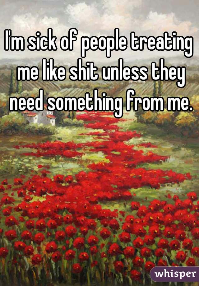I'm sick of people treating me like shit unless they need something from me.