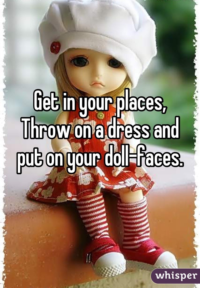 Get in your places,
Throw on a dress and 
put on your doll-faces.