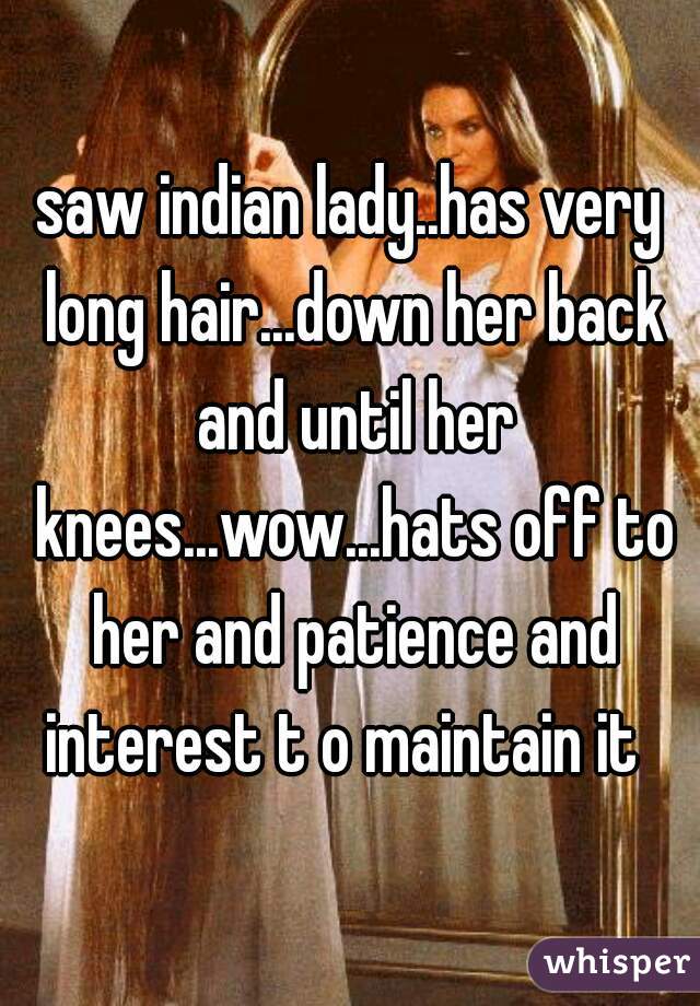 saw indian lady..has very long hair...down her back and until her knees...wow...hats off to her and patience and interest t o maintain it  