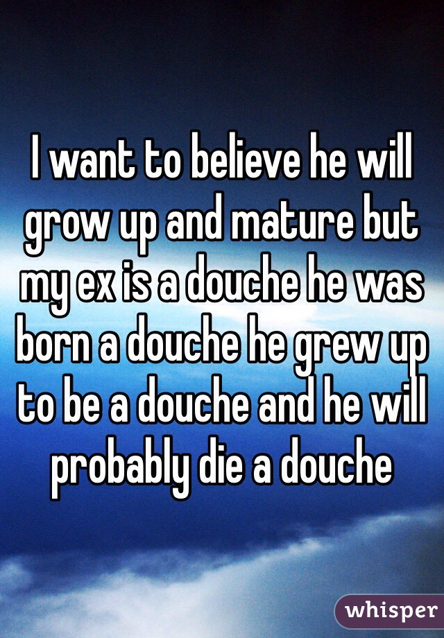 I want to believe he will grow up and mature but my ex is a douche he was born a douche he grew up to be a douche and he will probably die a douche 