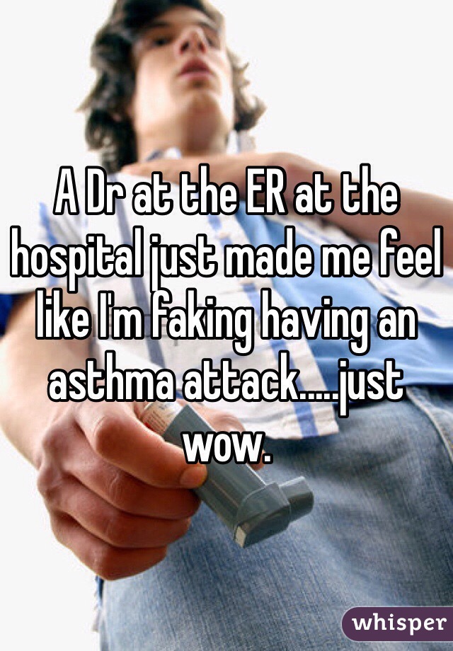 A Dr at the ER at the hospital just made me feel like I'm faking having an asthma attack.....just wow.