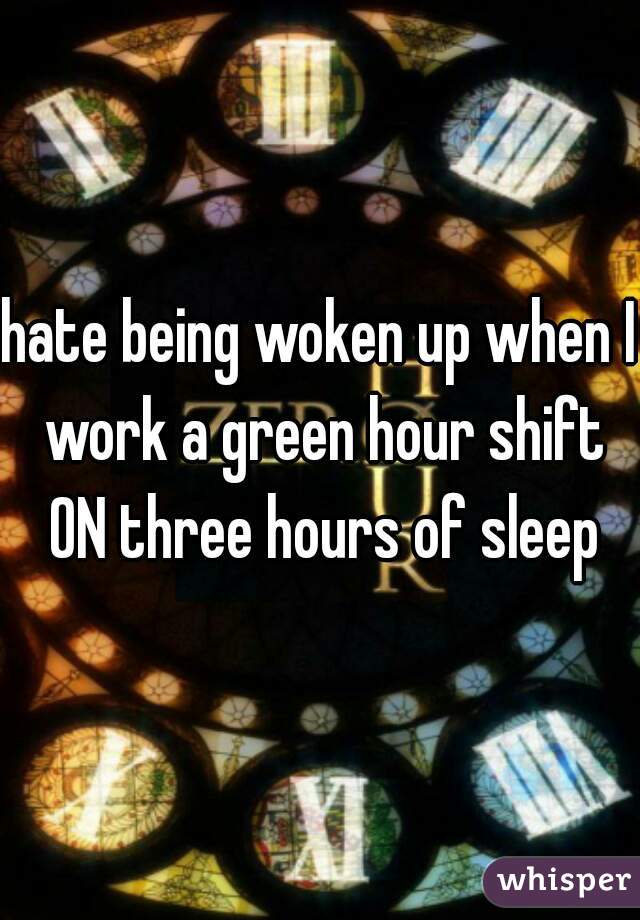 hate being woken up when I work a green hour shift ON three hours of sleep