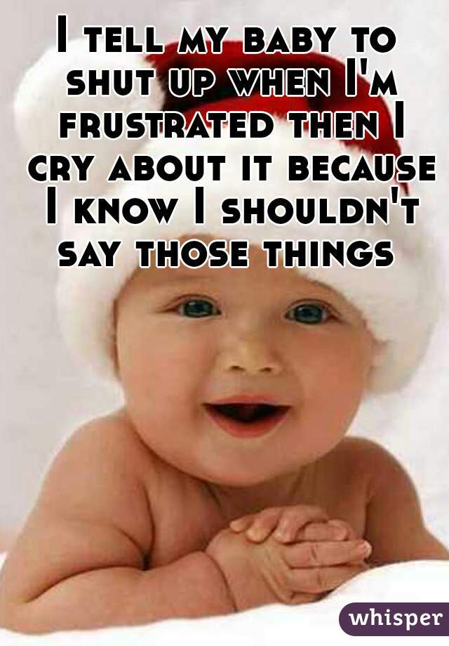 I tell my baby to shut up when I'm frustrated then I cry about it because I know I shouldn't say those things 