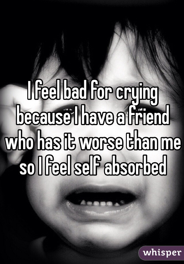I feel bad for crying because I have a friend who has it worse than me so I feel self absorbed 