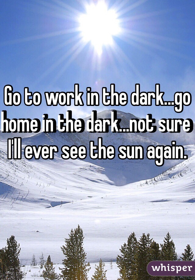 Go to work in the dark...go home in the dark...not sure I'll ever see the sun again.