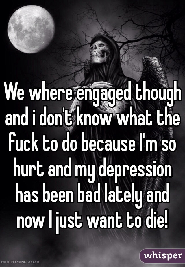 We where engaged though and i don't know what the fuck to do because I'm so hurt and my depression has been bad lately and now I just want to die! 
