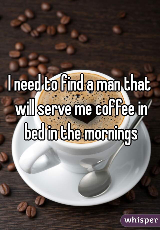 I need to find a man that will serve me coffee in bed in the mornings