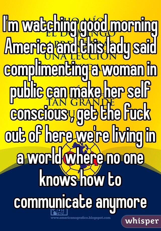 I'm watching good morning America and this lady said complimenting a woman in public can make her self conscious , get the fuck out of here we're living in a world where no one knows how to communicate anymore 
