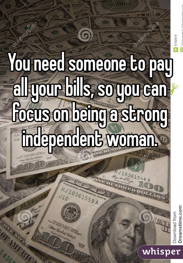You need someone to pay all your bills, so you can focus on being a strong independent woman.