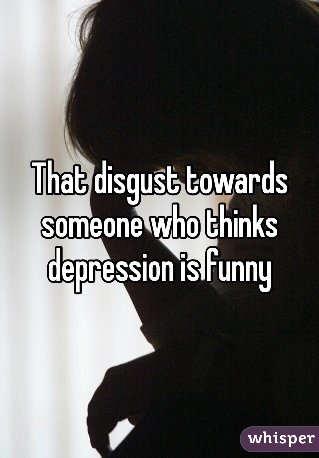 That disgust towards someone who thinks depression is funny  