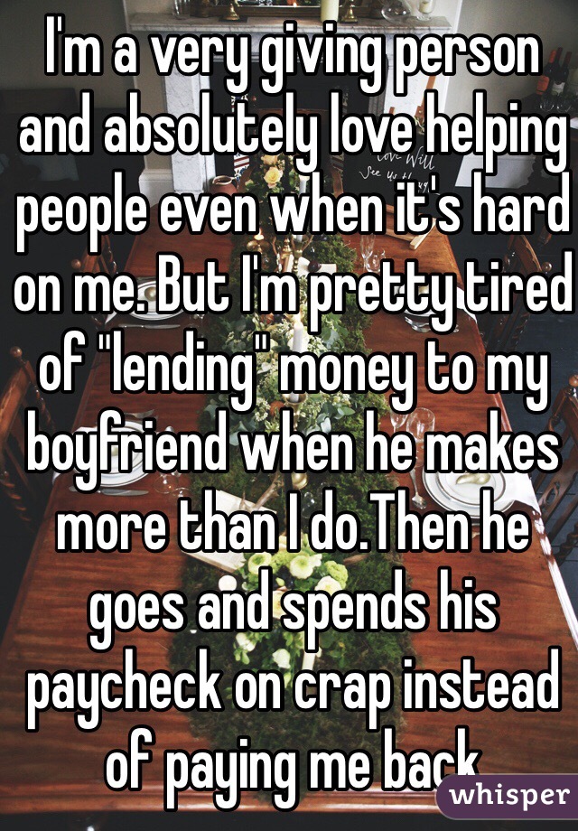 I'm a very giving person and absolutely love helping people even when it's hard on me. But I'm pretty tired of "lending" money to my boyfriend when he makes more than I do.Then he goes and spends his paycheck on crap instead of paying me back 