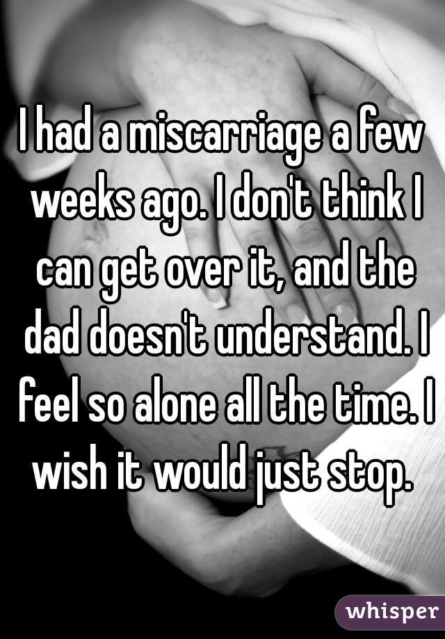 I had a miscarriage a few weeks ago. I don't think I can get over it, and the dad doesn't understand. I feel so alone all the time. I wish it would just stop. 